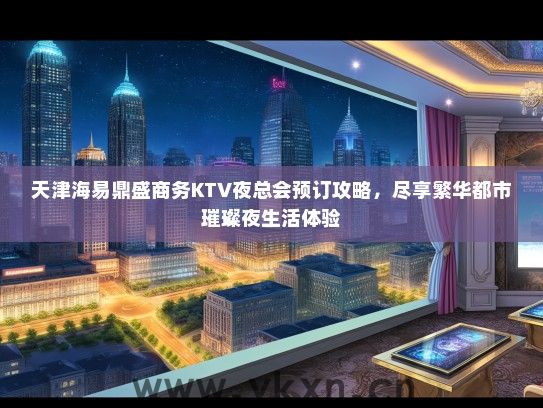 天津海易鼎盛商务KTV夜总会预订攻略，尽享繁华都市璀璨夜生活体验