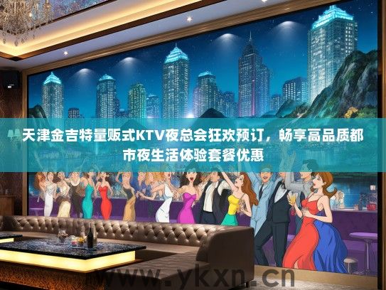 天津金吉特量贩式KTV夜总会狂欢预订，畅享高品质都市夜生活体验套餐优惠