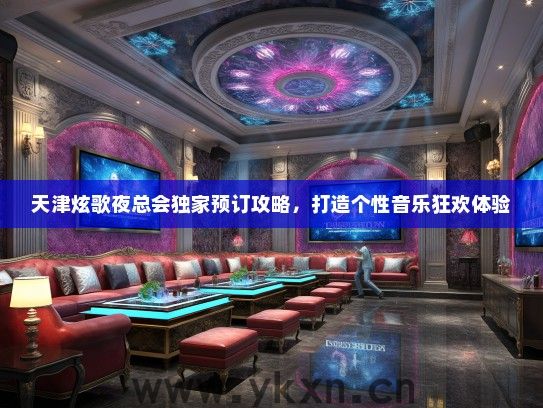 天津炫歌夜总会独家预订攻略，打造个性音乐狂欢体验