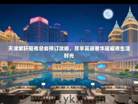 天津紫轩阁夜总会预订攻略，尽享高端奢华璀璨夜生活时光